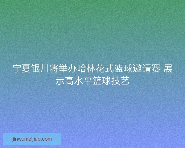 宁夏银川将举办哈林花式篮球邀请赛 展示高水平篮球技艺 宁夏银川将举办哈林花式篮球邀请赛 展示高水平篮球技艺