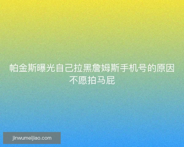 帕金斯曝光自己拉黑詹姆斯手机号的原因不愿拍马屁 帕金斯曝光自己拉黑詹姆斯手机号的原因不愿拍马屁