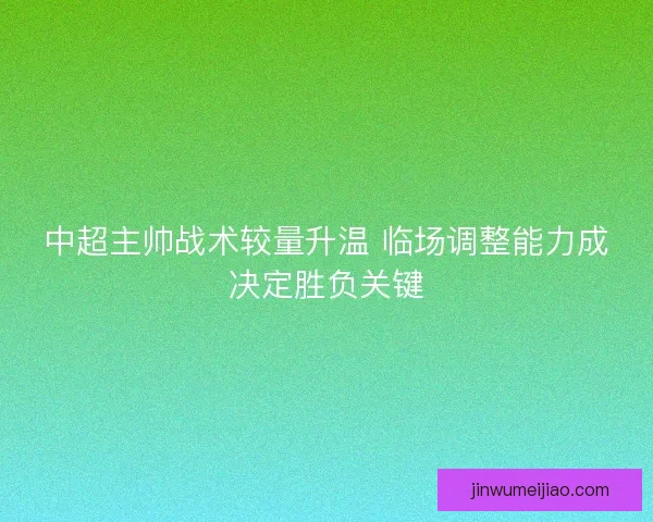 中超主帅战术较量升温 临场调整能力成决定胜负关键